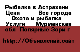 Рыбалка в Астрахани › Цена ­ 500 - Все города Охота и рыбалка » Услуги   . Мурманская обл.,Полярные Зори г.